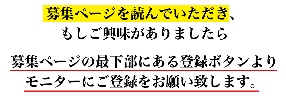 募集ページを読んでいただき、 もしご興味がありましたら募集ページの最下部にある登録ボタンより モニターにご登録をお願い致します。