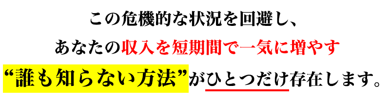 この危機的な状況を回避し、あなたの収入を短期間で一気に増やす“誰も知らない方法”がひとつだけ存在します。