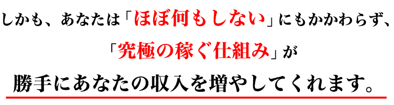 しかも、あなたは「ほぼ何もしない」にもかかわらず、「究極の稼ぐ仕組み」が勝手にあなたの収入を増やしてくれます。