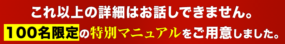 これ以上の詳細はお話しできません。100名限定の特別マニュアルをご用意しました。